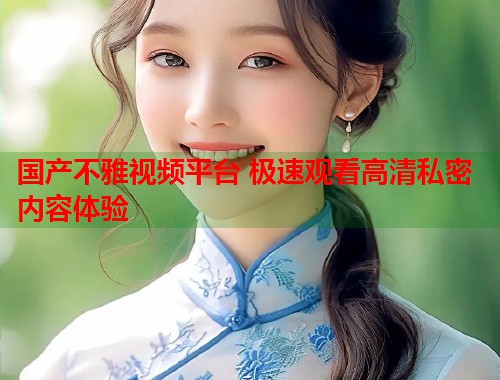 国产不雅视频平台 极速观看高清私密内容体验  第1张