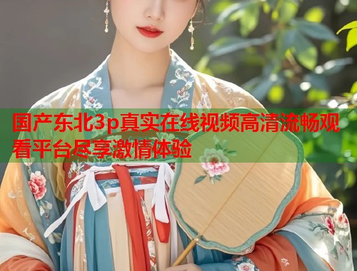 国产东北3p真实在线视频高清流畅观看平台尽享激情体验  第1张
