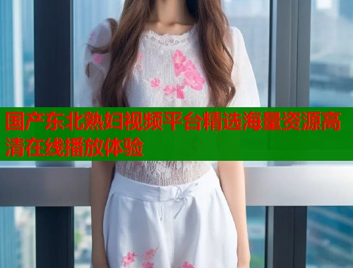 国产东北熟妇视频平台精选海量资源高清在线播放体验  第1张