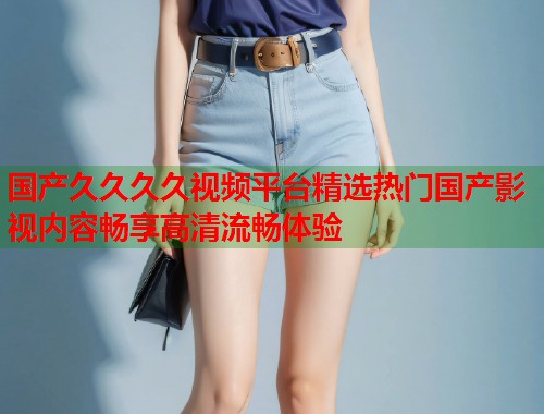 国产久久久久视频平台精选热门国产影视内容畅享高清流畅体验  第1张