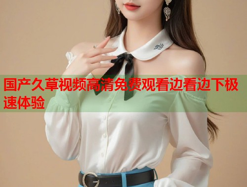 国产久草视频高清免费观看边看边下极速体验  第1张