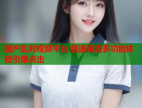 国产乱对视频平台 极速高清多功能体验引爆点击  第1张