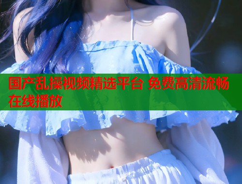 国产乱操视频精选平台 免费高清流畅在线播放  第1张