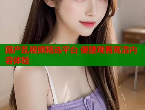 国产乱视频精选平台 便捷观看高清内容体验  第2张