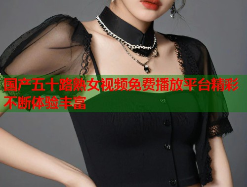 国产五十路熟女视频免费播放平台精彩不断体验丰富  第1张
