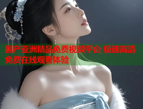 国产亚洲精品免费视频平台 极速高清免费在线观看体验  第1张