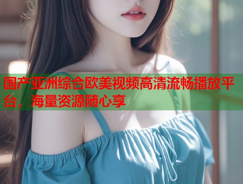 国产亚洲综合欧美视频高清流畅播放平台，海量资源随心享  第2张