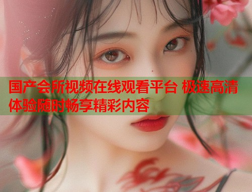 国产会所视频在线观看平台 极速高清体验随时畅享精彩内容  第1张