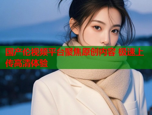 国产伦视频平台聚焦原创内容 极速上传高清体验  第1张