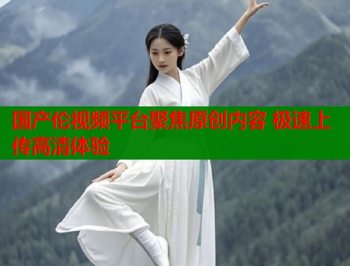 国产伦视频平台聚焦原创内容 极速上传高清体验  第2张