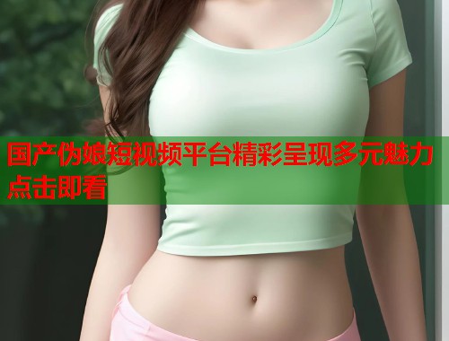 国产伪娘短视频平台精彩呈现多元魅力点击即看  第2张