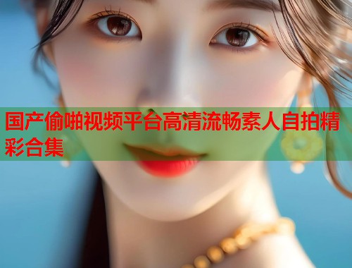 国产偷啪视频平台高清流畅素人自拍精彩合集  第1张