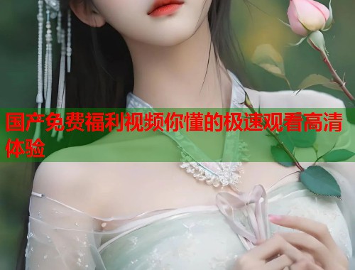 国产免费福利视频你懂的极速观看高清体验  第1张