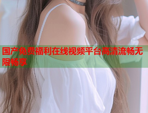 国产免费福利在线视频平台高清流畅无限畅享  第1张