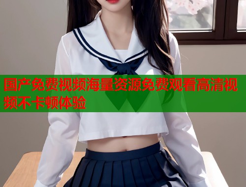 国产免费视频海量资源免费观看高清视频不卡顿体验  第1张