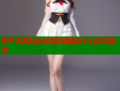 国产内部私拍模特视频精选平台高清直达  第1张