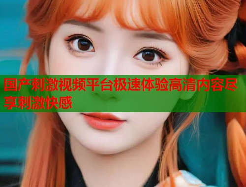 国产刺激视频平台极速体验高清内容尽享刺激快感  第1张