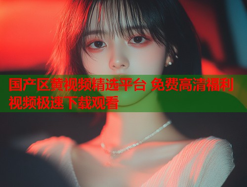 国产区黄视频精选平台 免费高清福利视频极速下载观看  第2张
