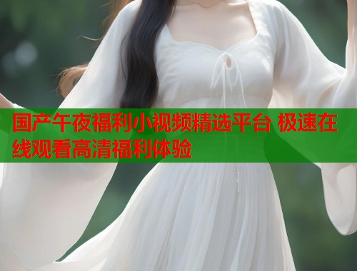 国产午夜福利小视频精选平台 极速在线观看高清福利体验  第1张