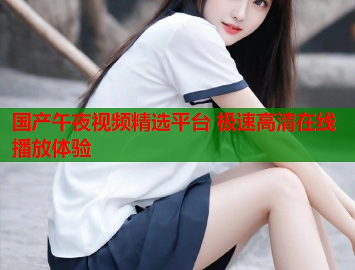 国产午夜视频精选平台 极速高清在线播放体验  第1张