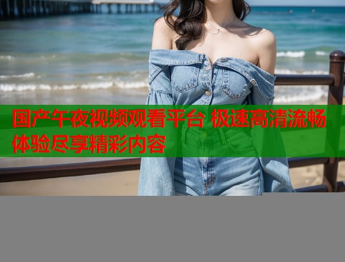 国产午夜视频观看平台 极速高清流畅体验尽享精彩内容  第1张