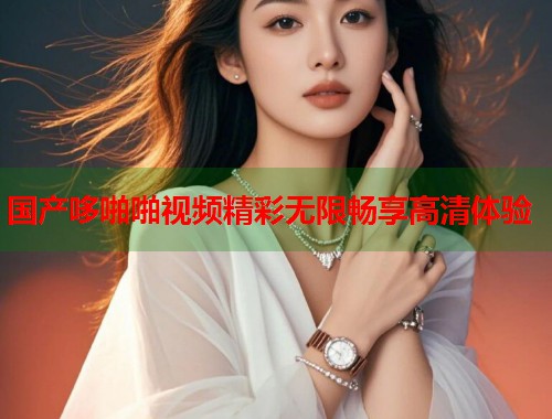 国产哆啪啪视频精彩无限畅享高清体验  第1张
