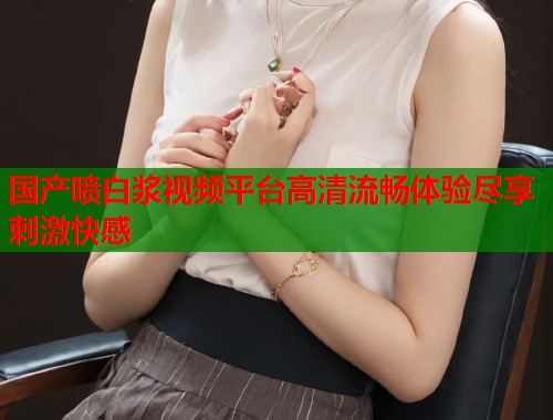 国产喷白浆视频平台高清流畅体验尽享刺激快感  第2张