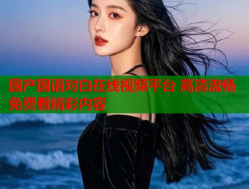 国产国语对白在线视频平台 高清流畅免费看精彩内容  第1张