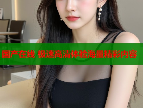 国产在线 极速高清体验海量精彩内容  第1张