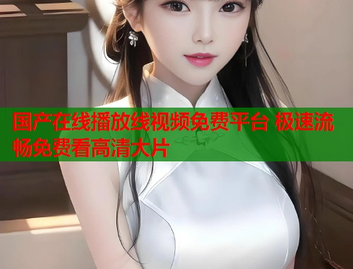国产在线播放线视频免费平台 极速流畅免费看高清大片  第1张