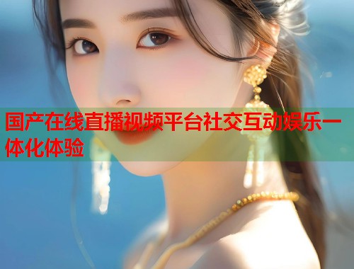 国产在线直播视频平台社交互动娱乐一体化体验  第1张