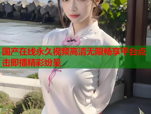国产在线永久视频高清无限畅享平台点击即播精彩纷呈  第1张