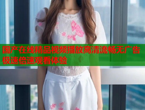 国产在线精品视频播放高清流畅无广告极速倍速观看体验  第1张