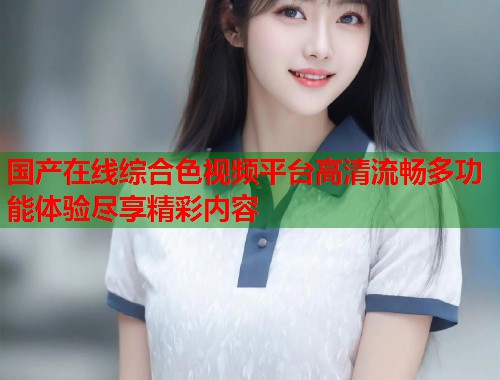 国产在线综合色视频平台高清流畅多功能体验尽享精彩内容  第2张