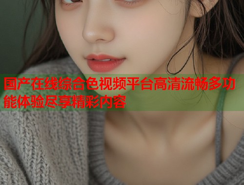 国产在线综合色视频平台高清流畅多功能体验尽享精彩内容  第1张