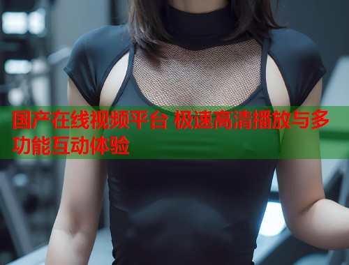 国产在线视频平台 极速高清播放与多功能互动体验  第1张