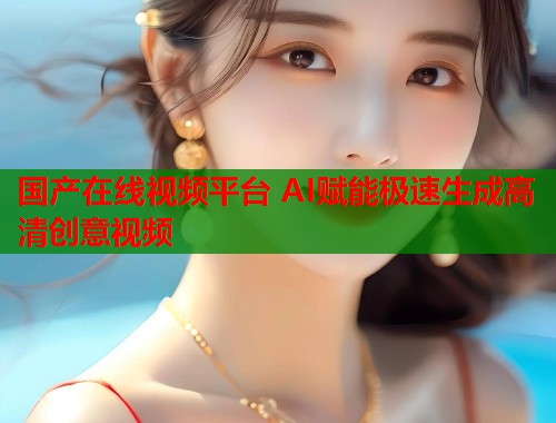 国产在线视频平台 AI赋能极速生成高清创意视频  第1张