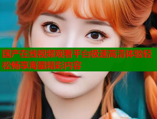 国产在线视频观看平台极速高清体验轻松畅享海量精彩内容  第2张