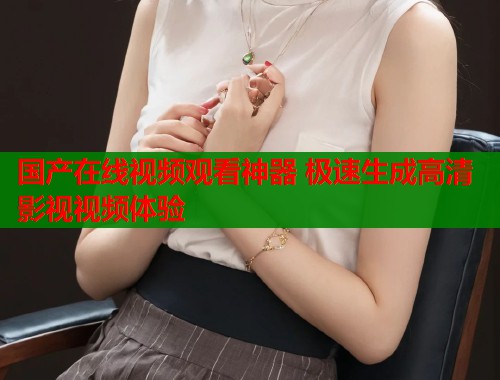 国产在线视频观看神器 极速生成高清影视视频体验  第2张