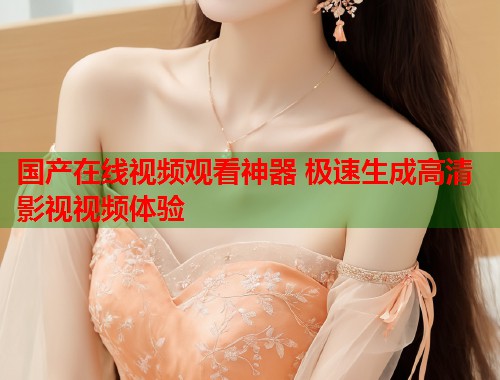 国产在线视频观看神器 极速生成高清影视视频体验  第1张