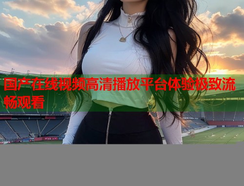国产在线视频高清播放平台体验极致流畅观看  第1张