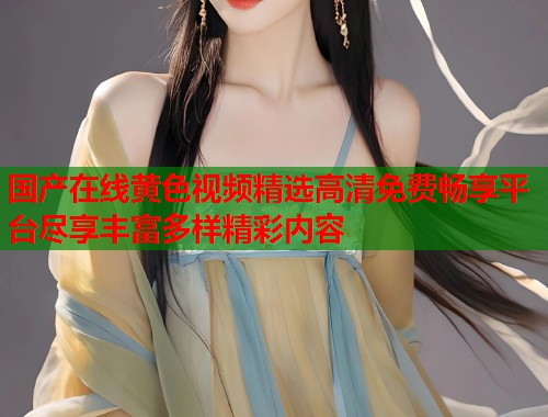 国产在线黄色视频精选高清免费畅享平台尽享丰富多样精彩内容  第1张