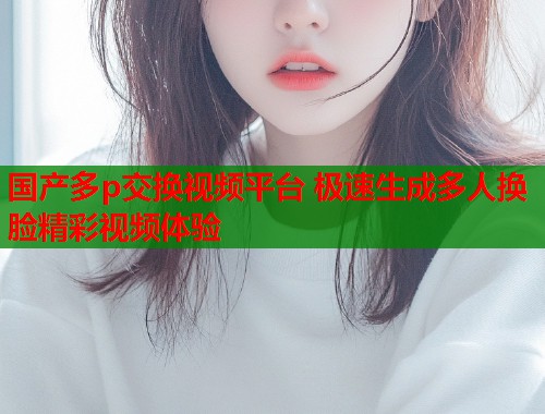 国产多p交换视频平台 极速生成多人换脸精彩视频体验  第1张