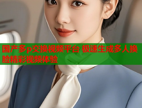 国产多p交换视频平台 极速生成多人换脸精彩视频体验  第2张