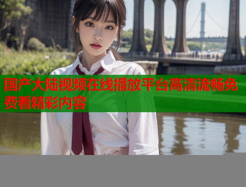国产大陆视频在线播放平台高清流畅免费看精彩内容  第1张