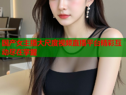 国产女主播大尺度视频直播平台精彩互动尽在掌握  第1张