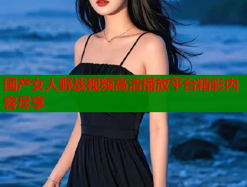 国产女人野战视频高清播放平台精彩内容尽享  第1张