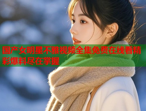 国产女明星不雅视频全集免费在线看精彩爆料尽在掌握  第1张