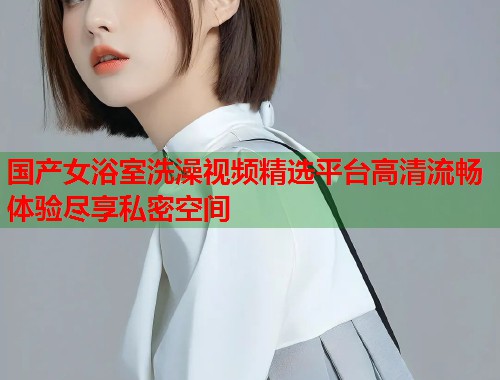 国产女浴室洗澡视频精选平台高清流畅体验尽享私密空间  第1张