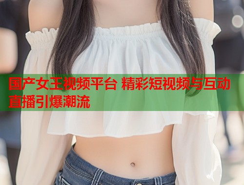 国产女王视频平台 精彩短视频与互动直播引爆潮流  第1张